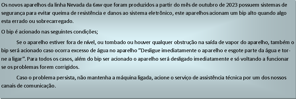 Caixa de texto: Os novos aparelhos da linha Nevada da 6xw que foram produzidos a partir do ms de outubro de 2023 possuem sistemas de segurana para evitar queima de resistncia e danos ao sistema eletrnico, este aparelhos acionam um bip alto quando algo esta errado ou sobrecarregado.O bip  acionado nas seguintes condies;             Se o aparelho estiver fora de nvel, ou tombado ou houver qualquer obstruo na sada de vapor do aparelho, tambm o bip ser acionado caso ocorra excesso de gua no aparelho Desligue imediatamente o aparelho e esgote parte da gua e torne a ligar. Para todos os casos, alm do bip ser acionado o aparelho ser desligado imediatamente e s voltando a funcionar se os problemas forem corrigidos.            Caso o problema persista, no mantenha a mquina ligada, acione o servio de assistncia tcnica por um dos nossos canais de comunicao.