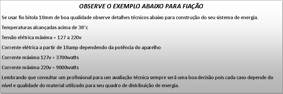 Caixa de texto: OBSERVE O EXEMPLO ABAIXO PARA FIAOSe usar fio bitola 10mm de boa qualidade observe detalhes tcnicos abaixo para construo do seu sistema de energia.Temperaturas alcanadas acima de 38c Tenso eltrica mxima = 127 a 220vCorrente eltrica a partir de 18amp dependendo da potncia do aparelhoCorrente mxima 127v = 3700wattsCorrente mxima 220v = 9000wattsLembrando que consultar um profissional para um avaliao tcnica sempre ser uma boa deciso pois cada caso depende do nvel e qualidade do material utilizado para seu quadro de distribuio de energia.