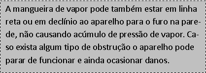 Caixa de texto: A mangueira de vapor pode tambm estar em linha reta ou em declnio ao aparelho para o furo na parede, no causando acmulo de presso de vapor. Caso exista algum tipo de obstruo o aparelho pode parar de funcionar e ainda ocasionar danos.
