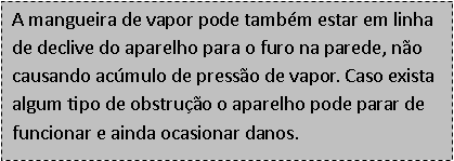 Caixa de texto: A mangueira de vapor pode tamb�m estar em linha de declive do aparelho para o furo na parede, n�o causando ac�mulo de press�o de vapor. Caso exista algum tipo de obstru��o o aparelho pode parar de funcionar e ainda ocasionar danos.